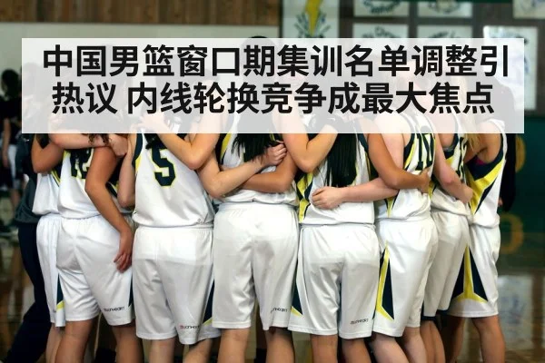 中国男篮窗口期集训名单调整引热议 内线轮换竞争成最大焦点
