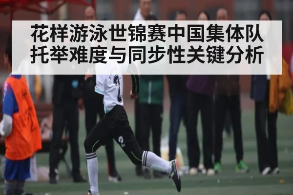 花样游泳世锦赛中国集体队托举难度与同步性关键分析